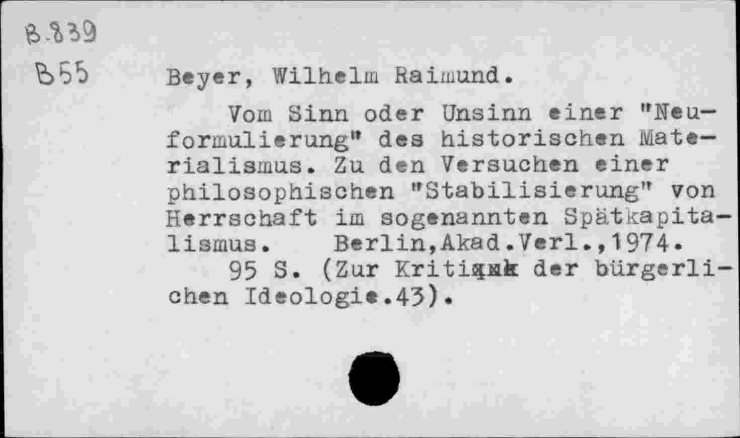 ﻿
Beyer, Wilhelm Raimund.
Vom Sinn oder Unsinn einer '’Neuformulierung" des historischen Materialismus. Zu den Versuchen einer philosophischen "Stabilisierung" von Herrschaft im sogenannten Spätkapitalismus. Berlin,Akad.Verl.,1974«
95 S. (Zur Kritispik der bürgerlichen Ideologie.43)•